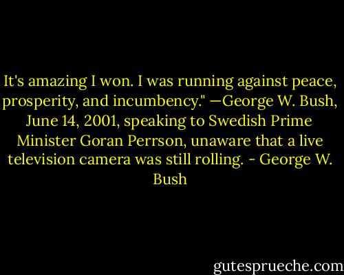 It's amazing I won. I was running against peace, prosperity, and incumbency." —George W. Bush, June 14, 2001, speaking to Swedish Prime Minister Goran Perrson, unaware that a live television camera was still rolling. - George W. Bush