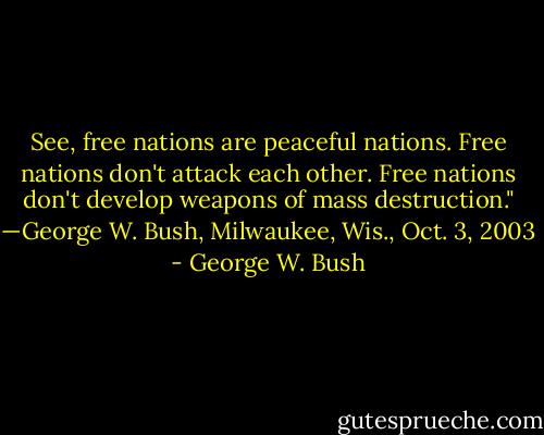 See, free nations are peaceful nations. Free nations don't attack each other. Free nations don't develop weapons of mass destruction." —George W. Bush, Milwaukee, Wis., Oct. 3, 2003 - George W. Bush