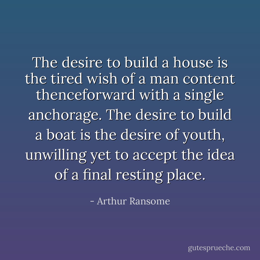 The desire to build a house is the tired wish of a man content thenceforward with a single anchorage.<br />The desire to build a boat is the desire of youth, unwilling yet to accept the idea of a final resting place. - Arthur Ransome