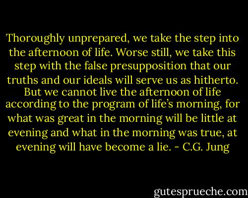 Thoroughly unprepared, we take the step into the afternoon of life. Worse still, we take this step with the false presupposition that our truths and our ideals will serve us as hitherto. But we cannot live the afternoon of life according to the program of life’s morning, for what was great in the morning will be little at evening and what in the morning was true, at evening will have become a lie. - C.G. Jung