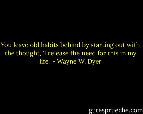 You leave old habits behind by starting out with the thought, 'I release the need for this in my life'. - Wayne W. Dyer