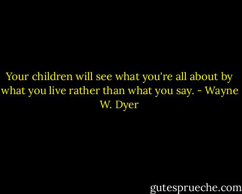Your children will see what you're all about by what you live rather than what you say. - Wayne W. Dyer
