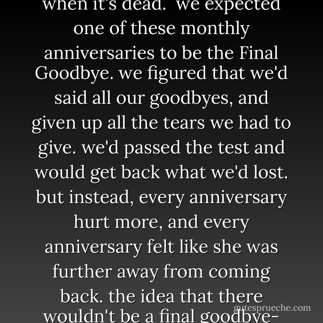 on the 11th of every month my friend elizabeth would say, "well we made it through another month. so do we get her back now?" we always giggled, but we really did expect to get her back. its not human to let go of love, even when it's dead.<br /><br />we expected one of these monthly anniversaries to be the Final Goodbye. we figured that we'd said all our goodbyes, and given up all the tears we had to give. we'd passed the test and would get back what we'd lost. but instead, every anniversary hurt more, and every anniversary felt like she was further away from coming back. the idea that there wouldn't be a final goodbye- that was a hard goodbye in itself and, at that point, still an impossible goodbye. no private eye has to tell you it's a long goodbye.<br /><br />...the loss just doesn't go away- it gets bigger the longer you look at it. - Rob Sheffield