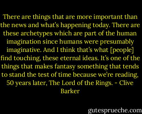 There are things that are more important than the news and what’s happening today. There are these archetypes which are part of the human imagination since humans were presumably imaginative. And I think that’s what [people] find touching, these eternal ideas. It’s one of the things that makes fantasy something that tends to stand the test of time because we’re reading, 50 years later, The Lord of the Rings. - Clive Barker