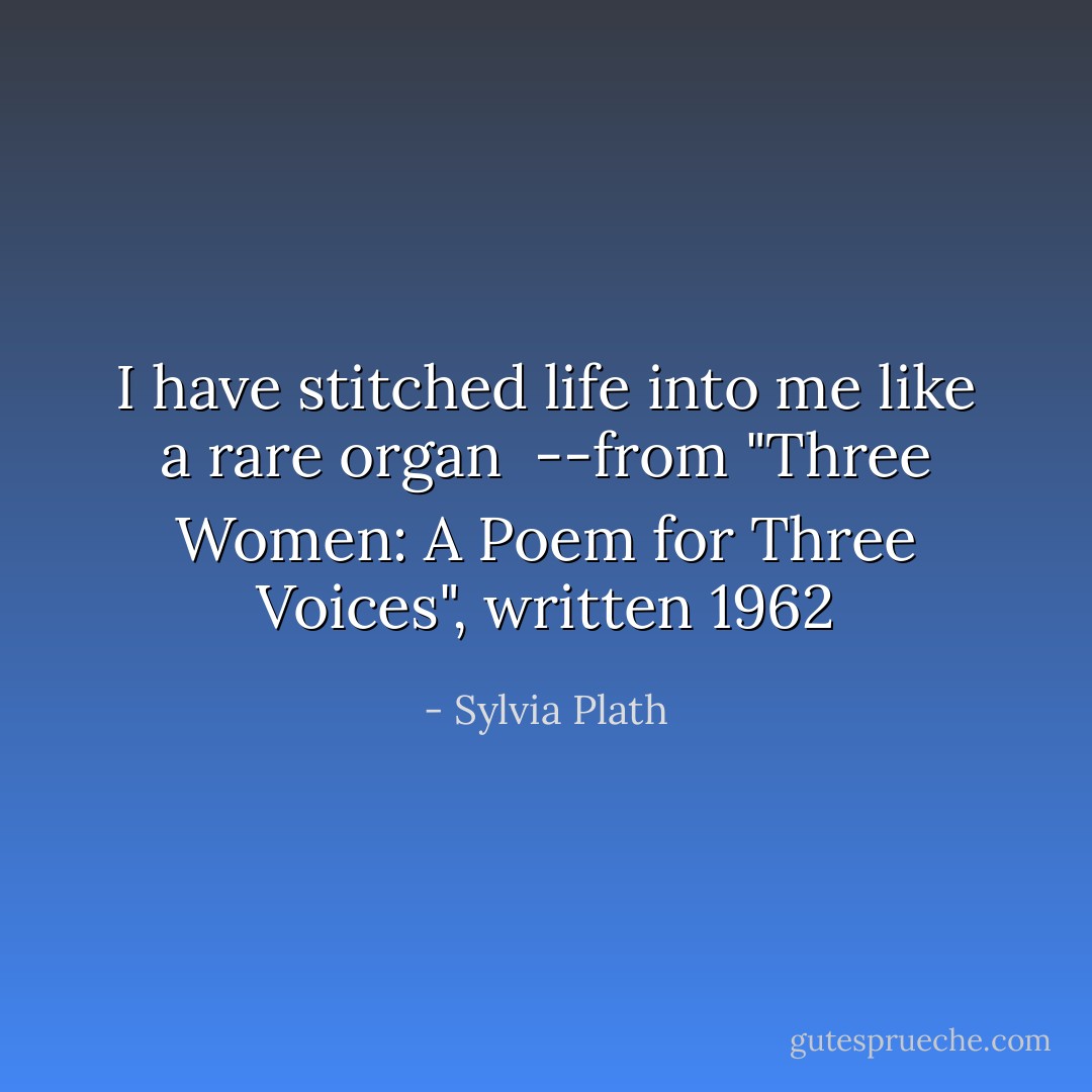 I have stitched life into me like a rare organ<br /><br />--from "Three Women: A Poem for Three Voices", written 1962 - Sylvia Plath