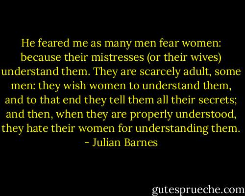 He feared me as many men fear women: because their mistresses (or their wives) understand them. They are scarcely adult, some men: they wish women to understand them, and to that end they tell them all their secrets; and then, when they are properly understood, they hate their women for understanding them. - Julian Barnes