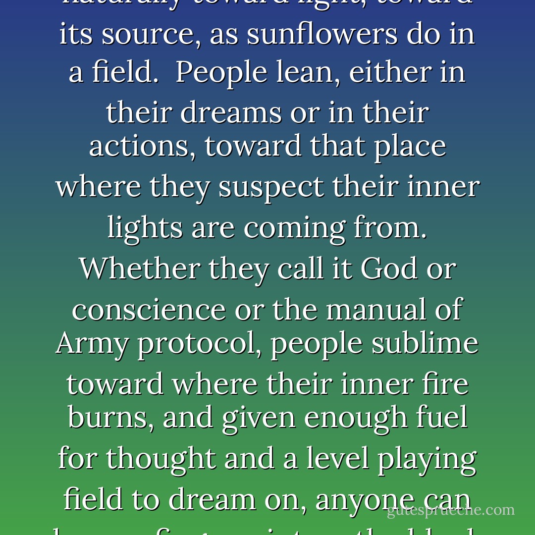 What being in the War and being in the Army had shown him was that people tend naturally toward light, toward its source, as sunflowers do in a field. <br />People lean, either in their dreams or in their actions, toward that place where they suspect their inner lights are coming from. Whether they call it God or conscience or the manual of Army protocol, people sublime toward where their inner fire burns, and given enough fuel for thought and a level playing field to dream on, anyone can leave a fingerprint on the blank of history. That's what <br />Fos believed. - Marianne Wiggins