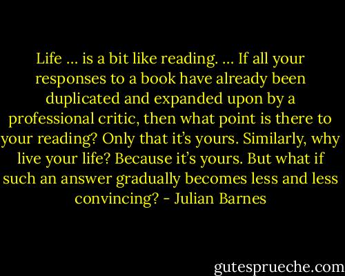 Life … is a bit like reading. … If all your responses to a book have already been duplicated and expanded upon by a professional critic, then what point is there to your reading? Only that it’s yours. Similarly, why live your life? Because it’s yours. But what if such an answer gradually becomes less and less convincing? - Julian Barnes