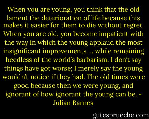When you are young, you think that the old lament the deterioration of life because this makes it easier for them to die without regret. When you are old, you become impatient with the way in which the young applaud the most insignificant improvements … while remaining heedless of the world’s barbarism. I don’t say things have got worse; I merely say the young wouldn’t notice if they had. The old times were good because then we were young, and ignorant of how ignorant the young can be. - Julian Barnes