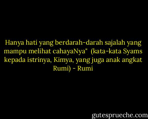 Hanya hati yang berdarah-darah sajalah yang mampu melihat cahayaNya"<br /><br />(kata-kata Syams kepada istrinya, Kimya, yang juga anak angkat Rumi) - Rumi