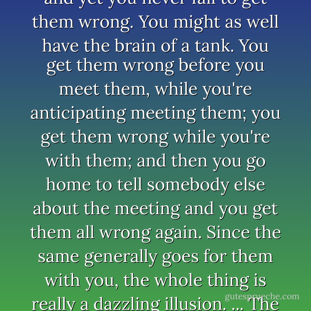 You fight your superficiality, your shallowness, so as to try to come at people without unreal expectations, without an overload of bias or hope or arrogance, as untanklike as you can be, sans cannon and machine guns and steel plating half a foot thick; you come at them unmenacingly on your own ten toes instead of tearing up the turf with your caterpillar treads, take them on with an open mind, as equals, man to man, as we used to say, and yet you never fail to get them wrong. You might as well have the brain of a tank. You get them wrong before you meet them, while you're anticipating meeting them; you get them wrong while you're with them; and then you go home to tell somebody else about the meeting and you get them all wrong again. Since the same generally goes for them with you, the whole thing is really a dazzling illusion. ... The fact remains that getting people right is not what living is all about anyway. It's getting them wrong that is living, getting them wrong and wrong and wrong and then, on careful reconsideration, getting them wrong again. That's how we know we're alive: we're wrong. Maybe the best thing would be to forget being right or wrong about people and just go along for the ride. But if you can do that -- well, lucky you. - Philip Roth