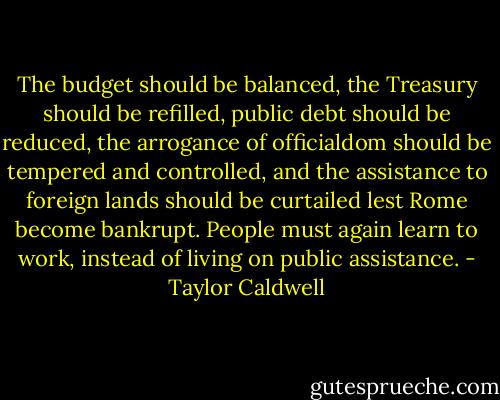 The budget should be balanced, the Treasury should be refilled, public debt should be reduced, the arrogance of officialdom should be tempered and controlled, and the assistance to foreign lands should be curtailed lest Rome become bankrupt. People must again learn to work, instead of living on public assistance. - Taylor Caldwell
