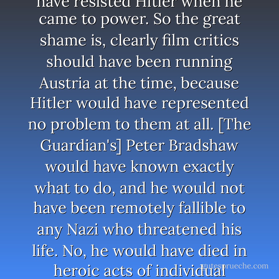 Now it turns out that a few broadsheet film critics in Britain do indeed belong to a category of people who would have resisted Hitler when he came to power. So the great shame is, clearly film critics should have been running Austria at the time, because Hitler would have represented no problem to them at all. [The Guardian's] Peter Bradshaw would have known exactly what to do, and he would not have been remotely fallible to any Nazi who threatened his life. No, he would have died in heroic acts of individual resistance. So it's a privilege to live among people who enjoy such moral certainty. - David Hare