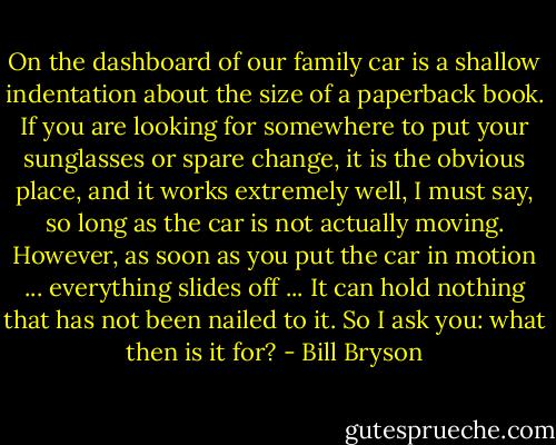 On the dashboard of our family car is a shallow indentation about the size of a paperback book. If you are looking for somewhere to put your sunglasses or spare change, it is the obvious place, and it works extremely well, I must say, so long as the car is not actually moving. However, as soon as you put the car in motion ... everything slides off ... It can hold nothing that has not been nailed to it. So I ask you: what then is it for? - Bill Bryson