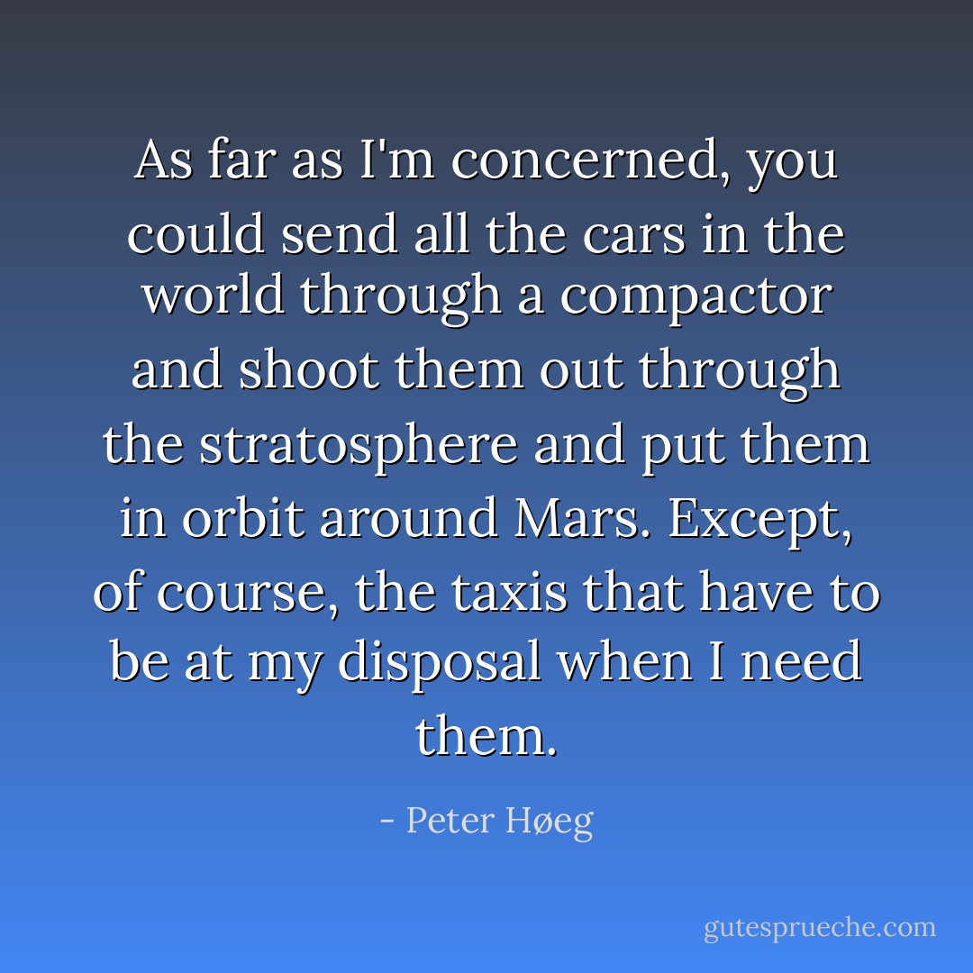 As far as I'm concerned, you could send all the cars in the world through a compactor and shoot them out through the stratosphere and put them in orbit around Mars. Except, of course, the taxis that have to be at my disposal when I need them. - Peter Høeg