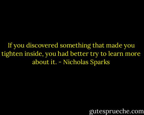 If you discovered something that made you tighten inside, you had better try to learn more about it. - Nicholas Sparks
