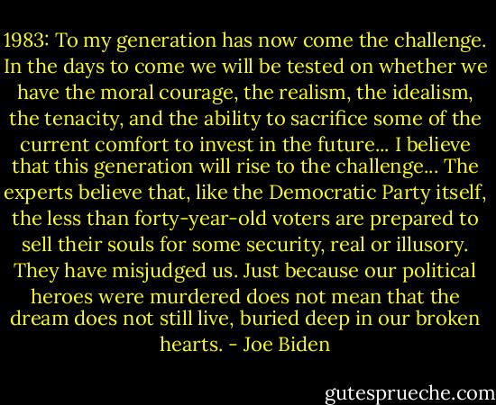1983:<br />To my generation has now come the challenge. In the days to come we will be tested on whether we have the moral courage, the realism, the idealism, the tenacity, and the ability to sacrifice some of the current comfort to invest in the future... I believe that this generation will rise to the challenge... The experts believe that, like the Democratic Party itself, the less than forty-year-old voters are prepared to sell their souls for some security, real or illusory. They have misjudged us. Just because our political heroes were murdered does not mean that the dream does not still live, buried deep in our broken hearts. - Joe Biden