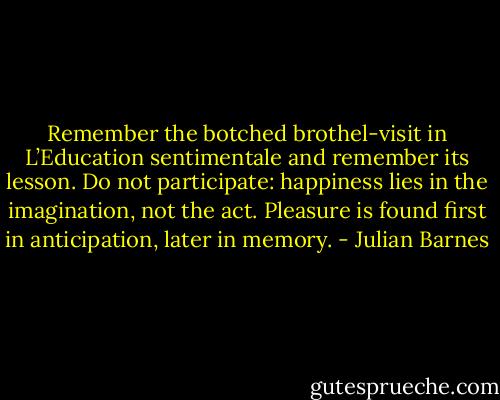 Remember the botched brothel-visit in L’Education sentimentale and remember its lesson. Do not participate: happiness lies in the imagination, not the act. Pleasure is found first in anticipation, later in memory. - Julian Barnes