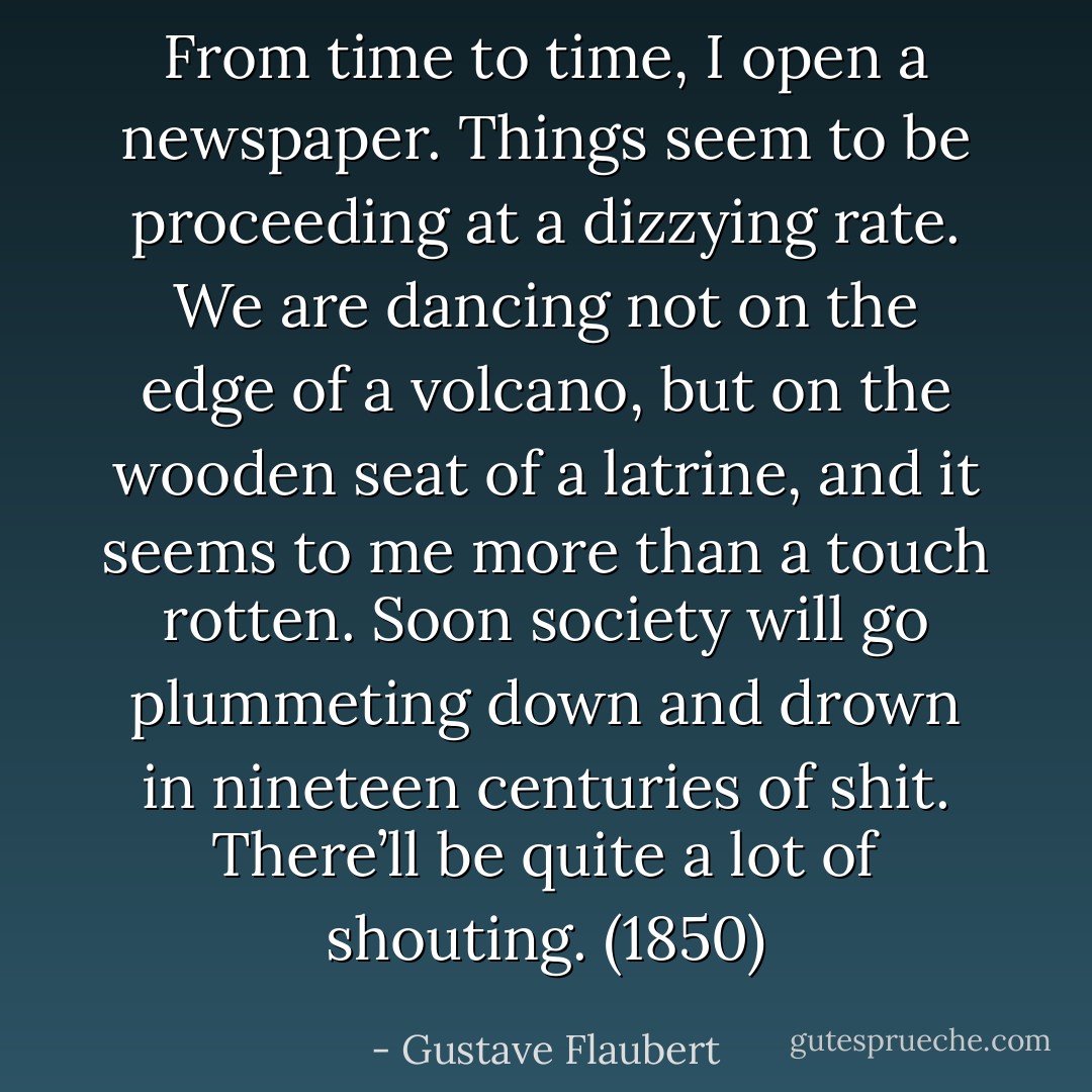 From time to time, I open a newspaper. Things seem to be proceeding at a dizzying rate. We are dancing not on the edge of a volcano, but on the wooden seat of a latrine, and it seems to me more than a touch rotten. Soon society will go plummeting down and drown in nineteen centuries of shit. There’ll be quite a lot of shouting. (1850) - Gustave Flaubert