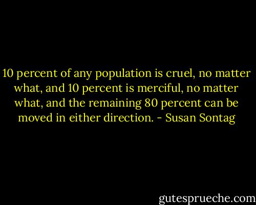 10 percent of any population is cruel, no matter what, and 10 percent is merciful, no matter what, and the remaining 80 percent can be moved in either direction. - Susan Sontag
