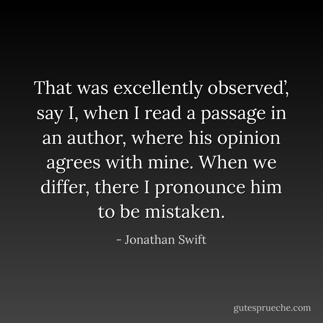 That was excellently observed’, say I, when I read a passage in an author, where his opinion agrees with mine. When we differ, there I pronounce him to be mistaken. - Jonathan Swift