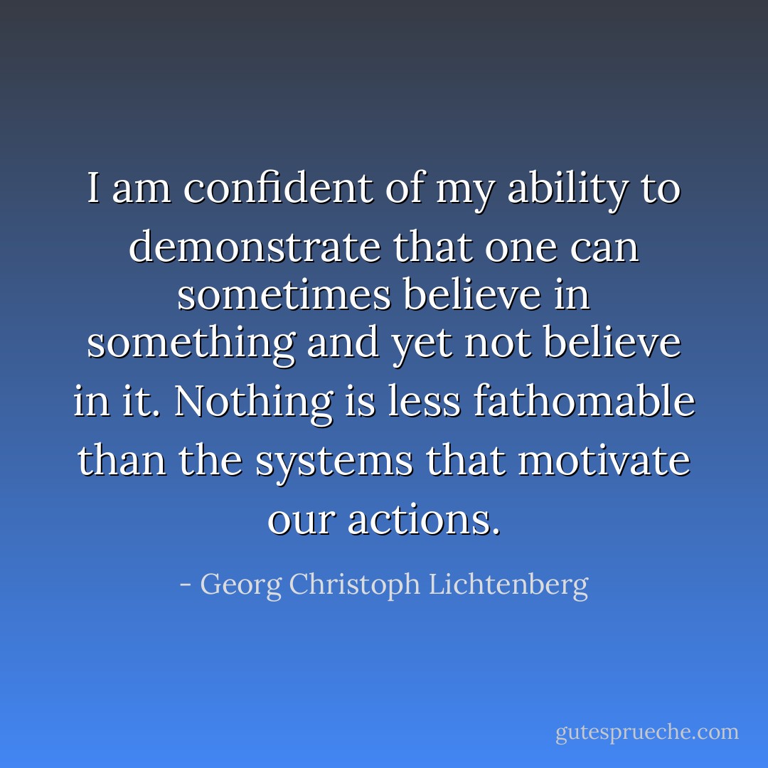 I am confident of my ability to demonstrate that one can sometimes believe in something and yet not believe in it. Nothing is less fathomable than the systems that motivate our actions. - Georg Christoph Lichtenberg