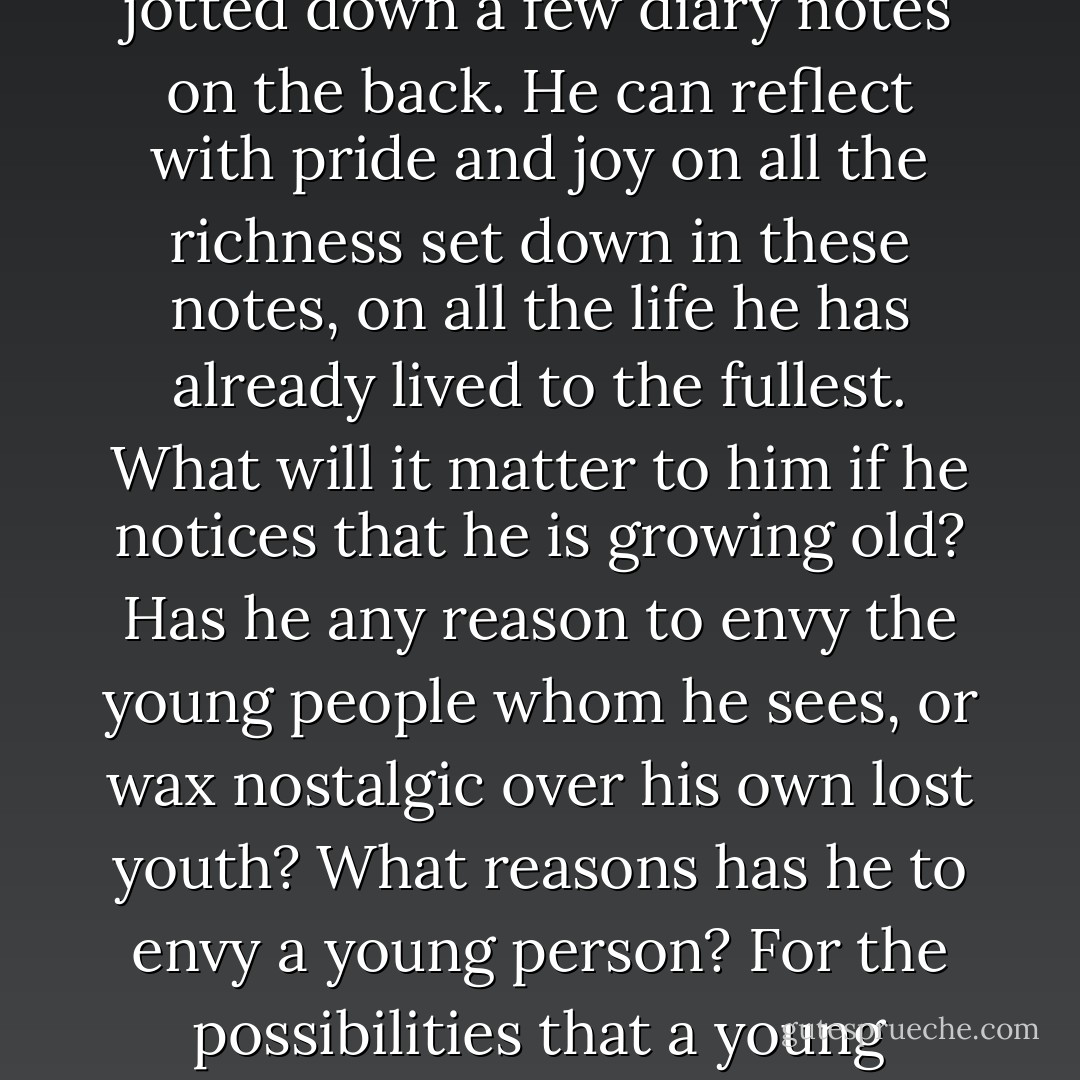 The pessimist resembles a man who observes with fear and sadness that his wall calendar, from which he daily tears a sheet, grows thinner with each passing day. On the other hand, the person who attacks the problems of life actively is like a man who removes each successive leaf from his calendar and files it neatly and carefully away with its predecessors, after first having jotted down a few diary notes on the back. He can reflect with pride and joy on all the richness set down in these notes, on all the life he has already lived to the fullest. What will it matter to him if he notices that he is growing old? Has he any reason to envy the young people whom he sees, or wax nostalgic over his own lost youth? What reasons has he to envy a young person? For the possibilities that a young person has, the future which is in store for him?<br /><br />No, thank you,' he will think. 'Instead of possibilities, I have realities in my past, not only the reality of work done and of love loved, but of sufferings bravely suffered. These sufferings are even the things of which I am most proud, although these are things which cannot inspire envy. - Viktor E. Frankl