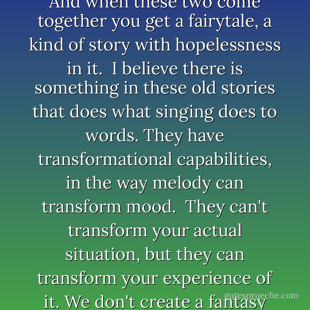 There are certain children who are told they are too sensitive, and there are certain adults who believe sensitivity is a problem that can be fixed in the way that crooked teeth can be fixed and made straight. And when these two come together you get a fairytale, a kind of story with hopelessness in it.<br /><br />I believe there is something in these old stories that does what singing does to words. They have transformational capabilities, in the way melody can transform mood.<br /><br />They can't transform your actual situation, but they can transform your experience of it. We don't create a fantasy world to escape reality, we create it to be able to stay. I believe we have always done this, used images to stand and understand what otherwise would be intolerable. - Lynda Barry