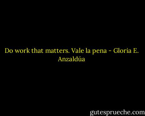 Do work that matters. Vale la pena - Gloria E. Anzaldúa