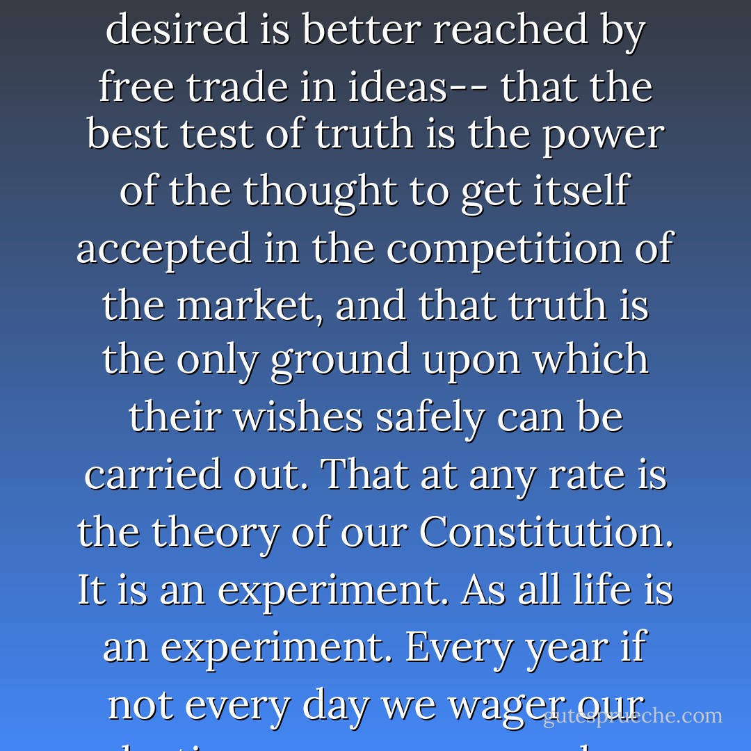 When men have realized that time has upset many fighting faiths, they may come to believe... that the ultimate good desired is better reached by free trade in ideas-- that the best test of truth is the power of the thought to get itself accepted in the competition of the market, and that truth is the only ground upon which their wishes safely can be carried out. That at any rate is the theory of our Constitution. It is an experiment. As all life is an experiment. Every year if not every day we wager our salvation upon some prophecy based upon imperfect knowledge.  - Oliver Wendell Holmes Sr.