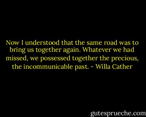 Now I understood that the same road was to bring us together again. Whatever we had missed, we possessed together the precious, the incommunicable past. - Willa Cather