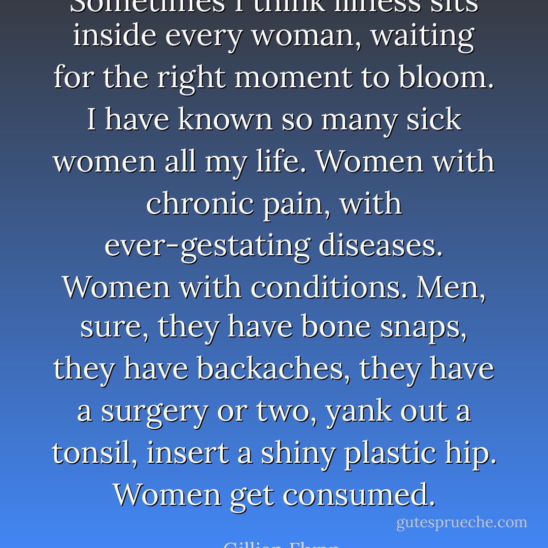 Sometimes I think illness sits inside every woman, waiting for the right moment to bloom. I have known so many sick women all my life. Women with chronic pain, with ever-gestating diseases. Women with conditions. Men, sure, they have bone snaps, they have backaches, they have a surgery or two, yank out a tonsil, insert a shiny plastic hip. Women get consumed. - Gillian Flynn