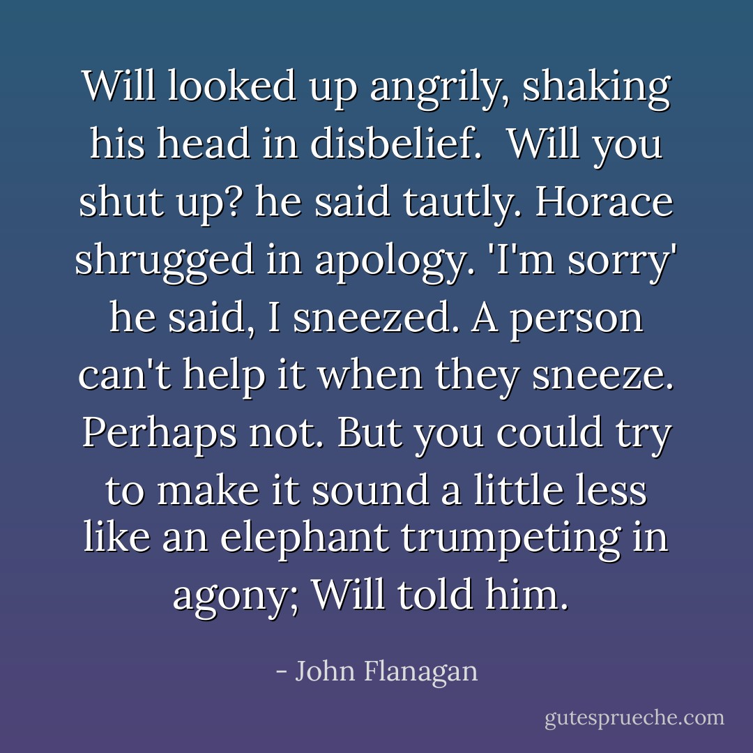 Will looked up angrily, shaking his head in disbelief. <br />Will you shut up? he said tautly.<br />Horace shrugged in apology. 'I'm sorry' he said, I sneezed. A person can't help it when they sneeze.<br />Perhaps not. But you could try to make it sound a little less like an elephant trumpeting in agony; Will told him.  - John Flanagan