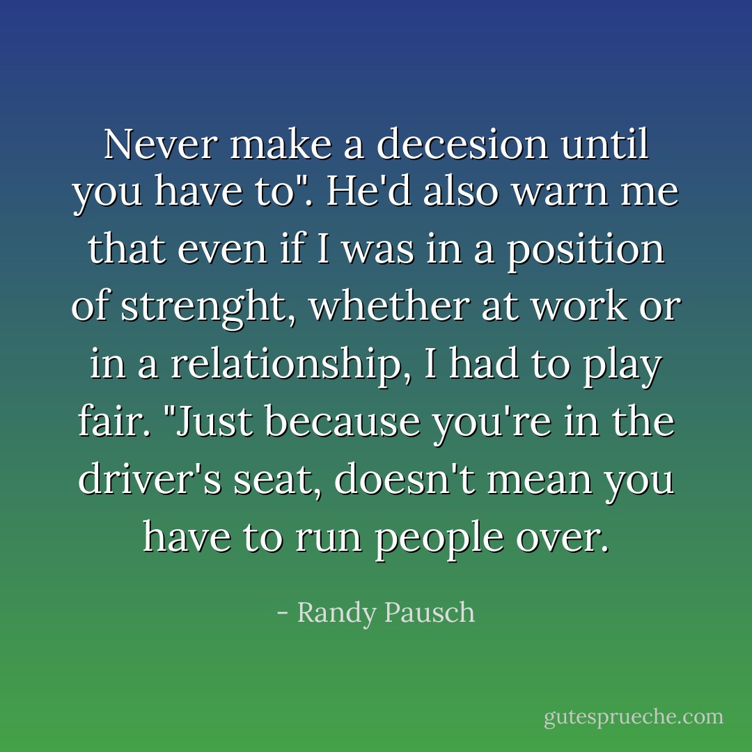 Never make a decesion until you have to". He'd also warn me that even if I was in a position of strenght, whether at work or in a relationship, I had to play fair. "Just because you're in the driver's seat, doesn't mean you have to run people over. - Randy Pausch