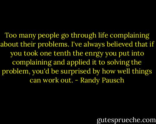 Too many people go through life complaining about their problems. I've always believed that if you took one tenth the enrgy you put into complaining and applied it to solving the problem, you'd be surprised by how well things can work out. - Randy Pausch