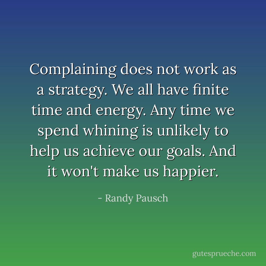 Complaining does not work as a strategy. We all have finite time and energy. Any time we spend whining is unlikely to help us achieve our goals. And it won't make us happier. - Randy Pausch