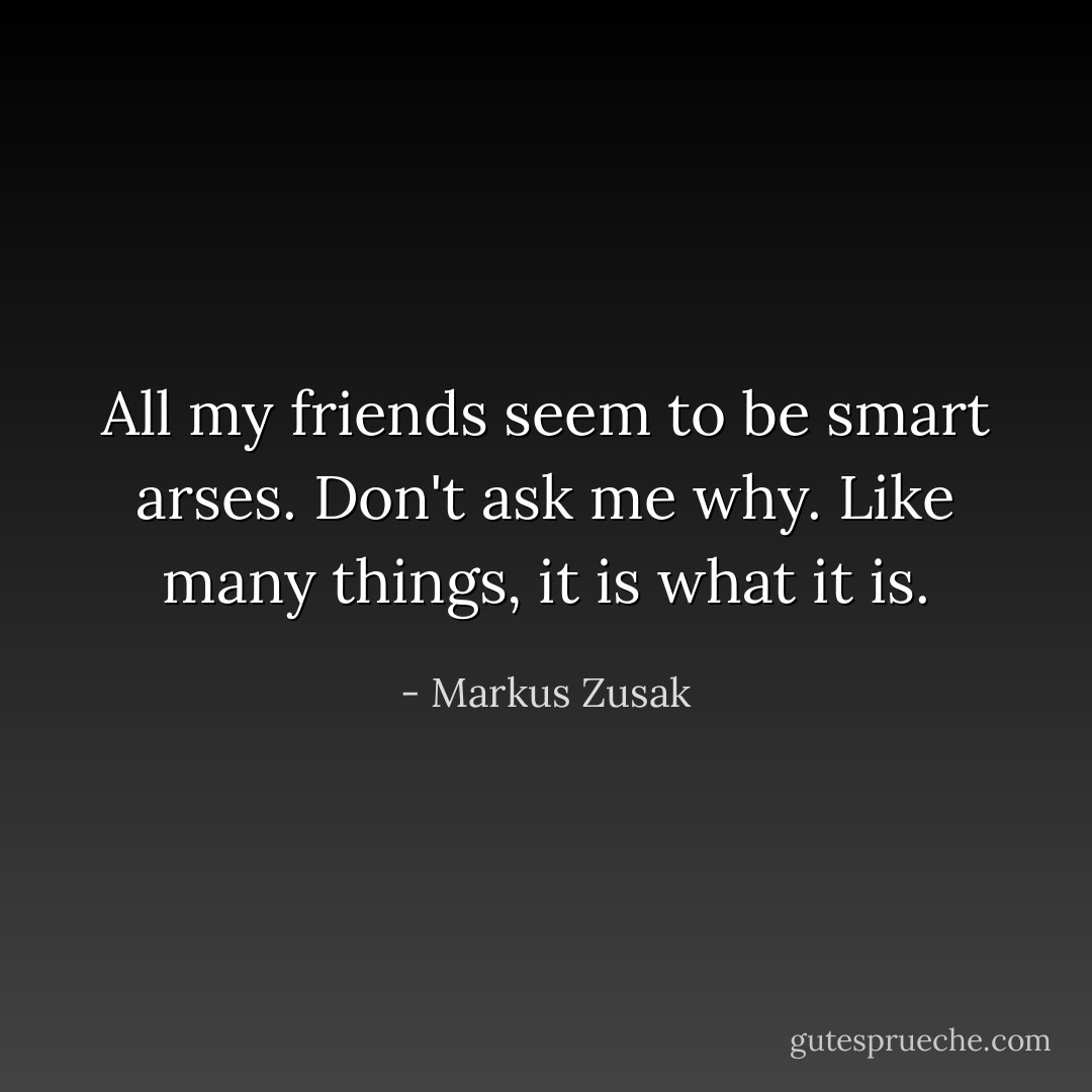 All my friends seem to be smart arses. Don't ask me why. Like many things, it is what it is. - Markus Zusak