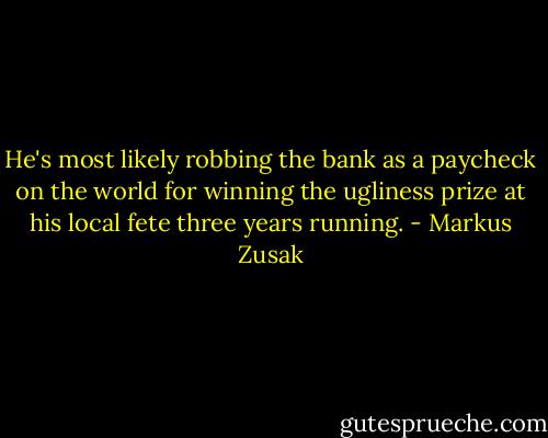 He's most likely robbing the bank as a paycheck on the world for winning the ugliness prize at his local fete three years running. - Markus Zusak