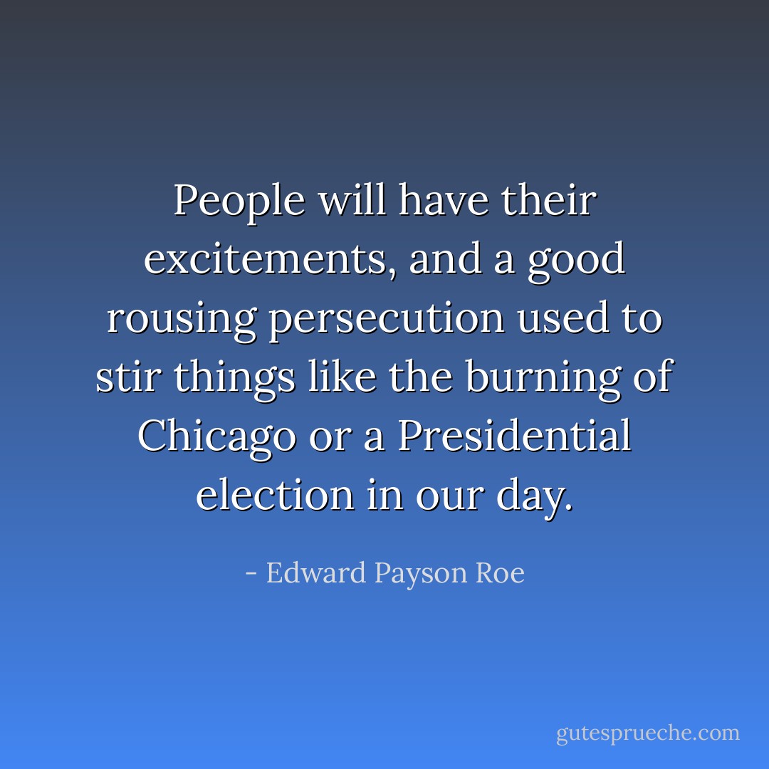 People will have their excitements, and a good rousing persecution used to stir things like the burning of Chicago or a Presidential election in our day. - Edward Payson Roe