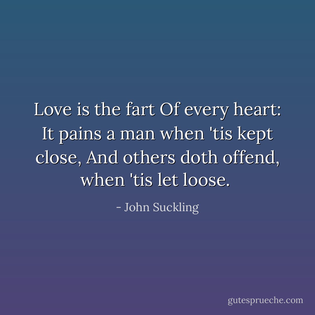 Love is the fart Of every heart: It pains a man when 'tis kept close, And others doth offend, when 'tis let loose.  - John Suckling