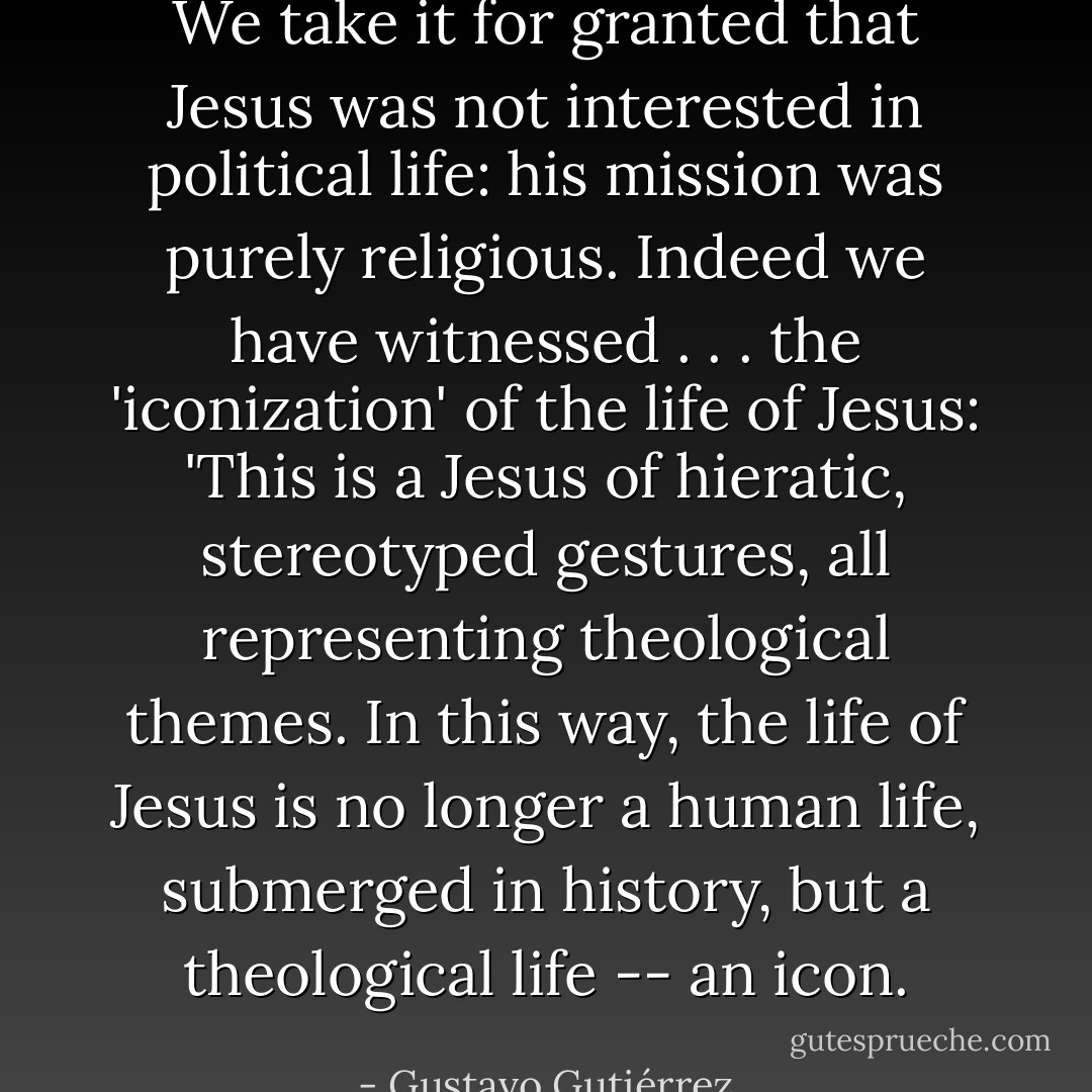 We take it for granted that Jesus was not interested in political life: his mission was purely religious. Indeed we have witnessed . . . the 'iconization' of the life of Jesus: 'This is a Jesus of hieratic, stereotyped gestures, all representing theological themes. In this way, the life of Jesus is no longer a human life, submerged in history, but a theological life -- an icon. - Gustavo Gutiérrez