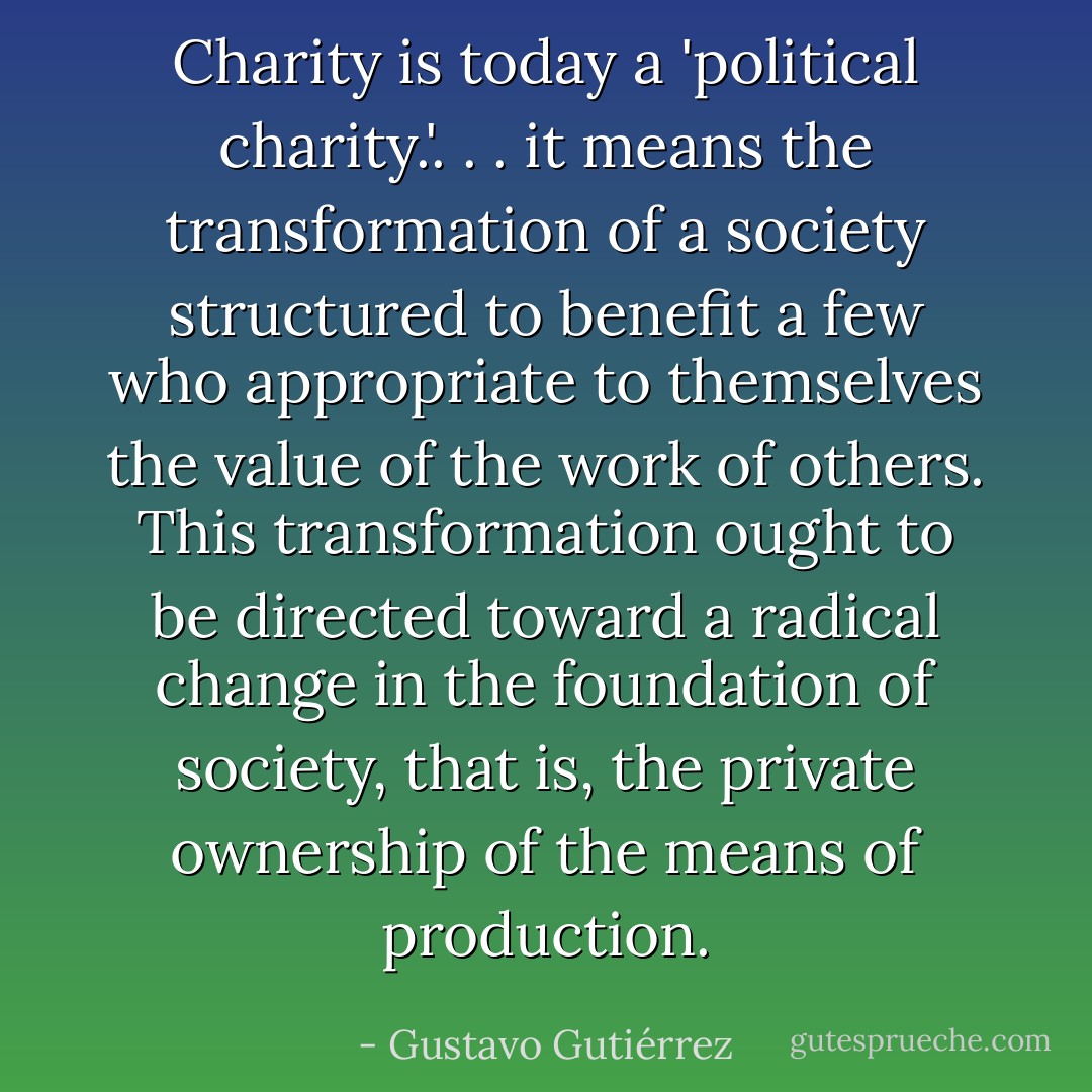 Charity is today a 'political charity.'. . . it means the transformation of a society structured to benefit a few who appropriate to themselves the value of the work of others. This transformation ought to be directed toward a radical change in the foundation of society, that is, the private ownership of the means of production. - Gustavo Gutiérrez