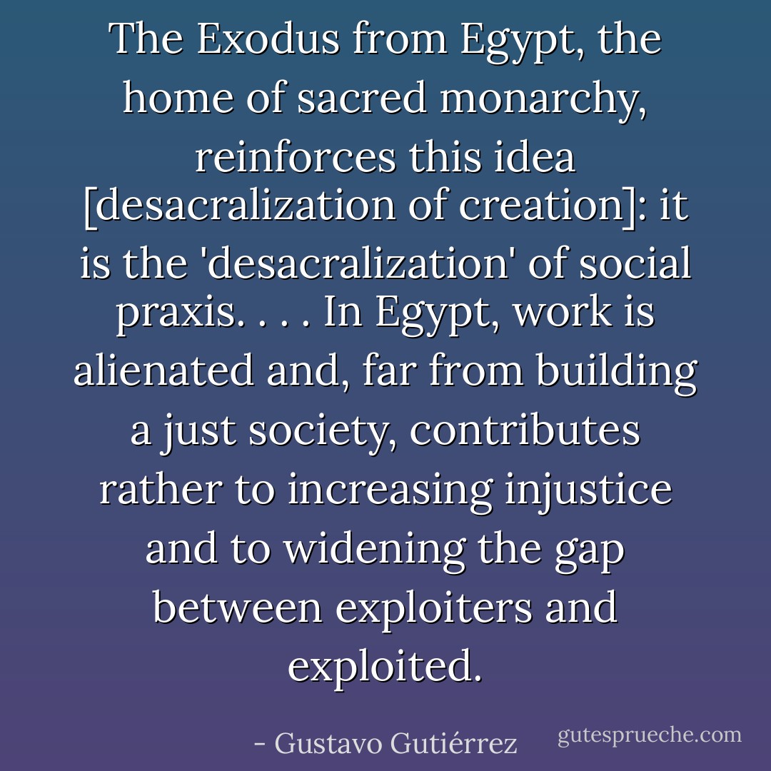 The Exodus from Egypt, the home of sacred monarchy, reinforces this idea [desacralization of creation]: it is the 'desacralization' of social praxis. . . . In Egypt, work is alienated and, far from building a just society, contributes rather to increasing injustice and to widening the gap between exploiters and exploited. - Gustavo Gutiérrez