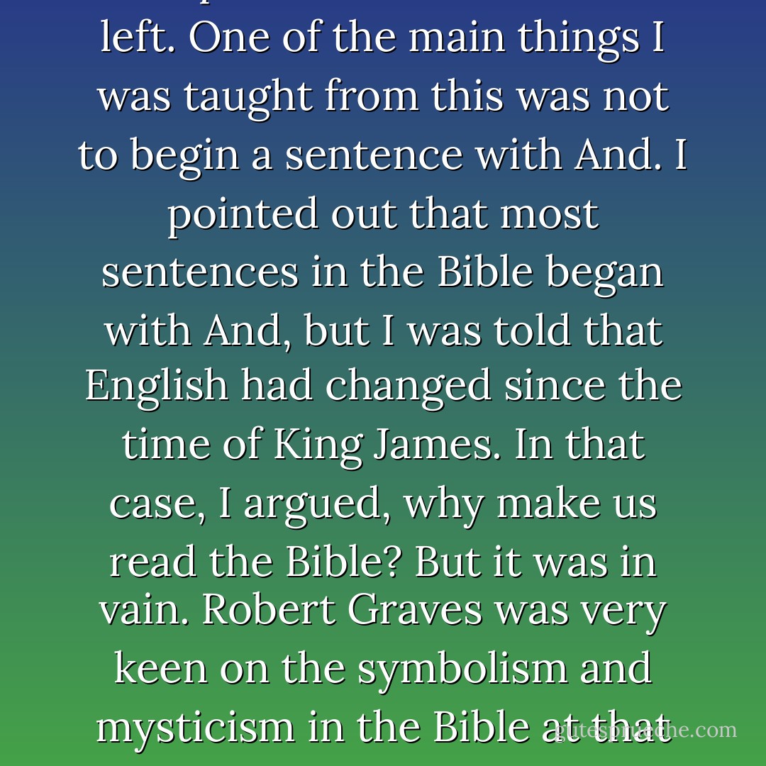 We got through all of Genesis and part of Exodus before I left. One of the main things I was taught from this was not to begin a sentence with And. I pointed out that most sentences in the Bible began with And, but I was told that English had changed since the time of King James. In that case, I argued, why make us read the Bible? But it was in vain. Robert Graves was very keen on the symbolism and mysticism in the Bible at that time. - Stephen Hawking