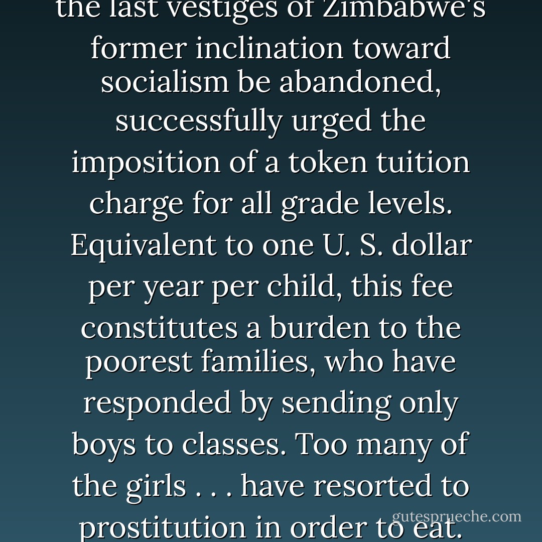 The World Bank, anxious that the last vestiges of Zimbabwe's former inclination toward socialism be abandoned, successfully urged the imposition of a token tuition charge for all grade levels. Equivalent to one U. S. dollar per year per child, this fee constitutes a burden to the poorest families, who have responded by sending only boys to classes. Too many of the girls . . . have resorted to prostitution in order to eat. - Michael Dorris