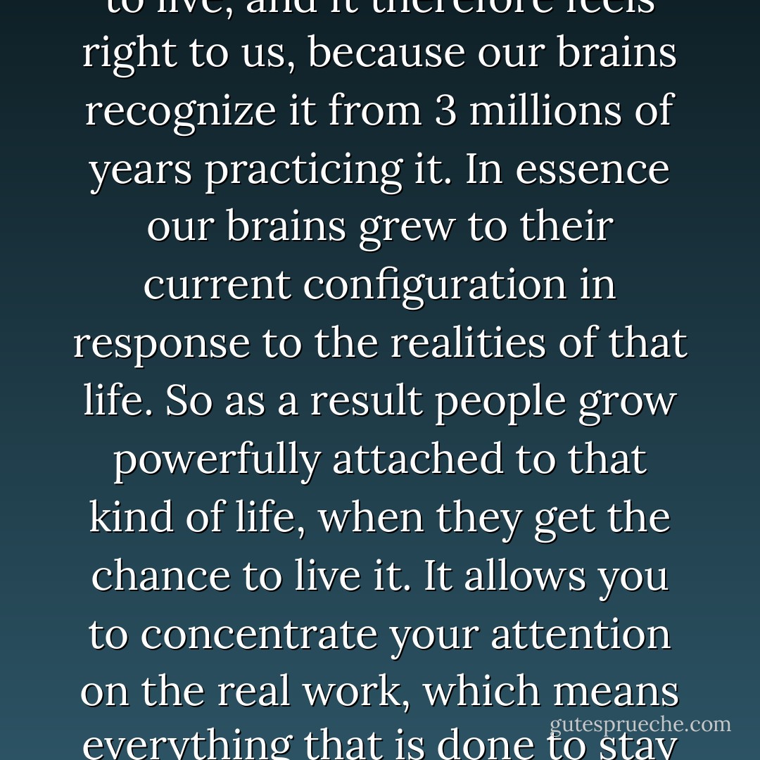 We were outside the world, we didn't even own things -- some clothes. . . . This arrangement resembles the prehistoric way to live, and it therefore feels right to us, because our brains recognize it from 3 millions of years practicing it. In essence our brains grew to their current configuration in response to the realities of that life. So as a result people grow powerfully attached to that kind of life, when they get the chance to live it. It allows you to concentrate your attention on the real work, which means everything that is done to stay alive, to make things, or satisfy one's curiosity, or play. That is utopia. - Kim Stanley Robinson