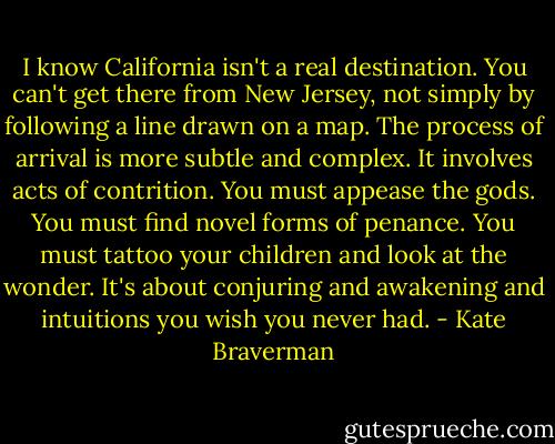 I know California isn't a real destination. You can't get there from New Jersey, not simply by following a line drawn on a map. The process of arrival is more subtle and complex. It involves acts of contrition. You must appease the gods. You must find novel forms of penance. You must tattoo your children and look at the wonder. It's about conjuring and awakening and intuitions you wish you never had. - Kate Braverman