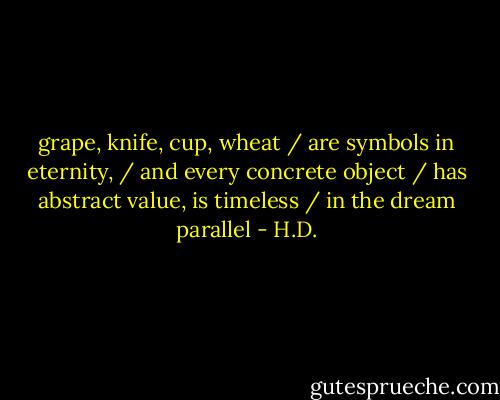 grape, knife, cup, wheat / are symbols in eternity, / and every concrete object / has abstract value, is timeless / in the dream parallel - H.D.