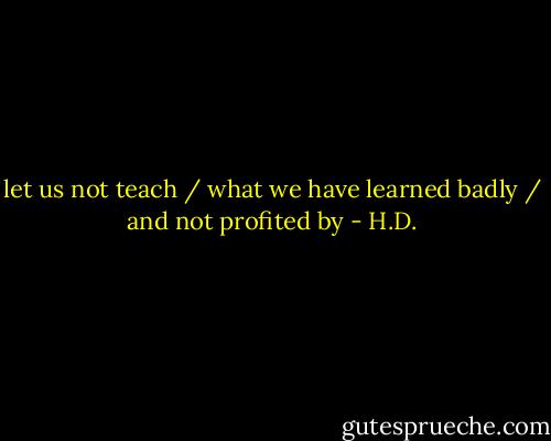 let us not teach / what we have learned badly / and not profited by - H.D.