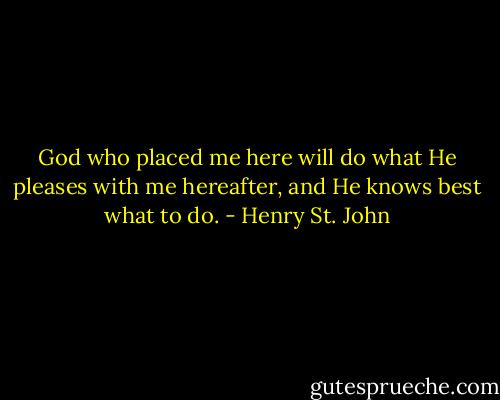 God who placed me here will do what He pleases with me hereafter, and He knows best what to do. - Henry St. John